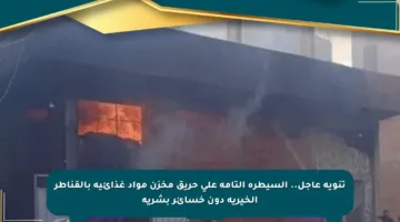 تنويه عاجل.. السيطرة التامة على حريق مخزن مواد غذائية بالقناطر الخيرية دون خسائر بشرية